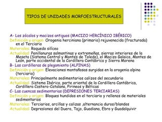 A- Los zócalos y macizos antiguos (MACIZO HERCÍNICO IBÉRICO)
Definición y origen: Orogenia herciniana (primario) rejuvenecida (fracturada)
en el Terciario
Materiales: Roquedo silíceo
Actualidad: Penillanuras salmantinas y extremeñas, sierras interiores de la
Meseta (Sistema Central y Montes de Toledo), el Macizo Galaico, Montes de
León, parte occidental de la Cordillera Cantábrica y Sierra Morena
B- Las cordilleras de plegamiento (ALPINAS)
Definición y origen: Elevaciones montañosas surgidas en la orogenia alpina
(terciario)
Materiales: Principalmente sedimentarios calizos del secundario
Actualidad: Sistema Ibérico, parte oriental de la Cordillera Cantábrica,
Cordillera Costero-Catalana, Pirineos y Béticas
C- Las cuencas sedimentarias (DEPRESIONES TERCIARIAS)
Definición y origen: Bloques hundidos en el terciario y rellenos de materiales
sedimentarios
Materiales: Terciarios, arcillas y calizas ,alternancia duros/blandos
Actualidad: Depresiones del Duero, Tajo, Guadiana, Ebro y Guadalquivir
TIPOS DE UNIDADES MORFOESTRUCTURALES
 