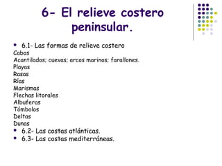 6- El relieve costero
peninsular.
 6.1- Las formas de relieve costero
Cabos
Acantilados; cuevas; arcos marinos; farallones.
Playas
Rasas
Rías
Marismas
Flechas litorales
Albuferas
Tómbolos
Deltas
Dunas
 6.2- Las costas atlánticas.
 6.3- Las costas mediterráneas.
 