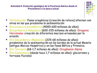 Actividad 6- Evolución geológica de la Península Ibérica desde el
Precámbrico a la época actual.
 Introducción: Fases orogénicas (creación de relieve) alternan con
otras en las que predomina la sedimentación
 Era arcaica o precámbrica (4000-600 millones de años).
 Era primaria o Paleozoico (600-225 millones de años): Orogenia
Herciniana: creación de diferentes macizos arrasados por la
erosión.
 Era Secundaria o Mesozoico (225-68 millones de años):
predominio de la sedimentación en los bordes de la actual Meseta
(antiguo Macizo Hespérico) y en las fosas Bética y Pirenaica.
 Era Terciaria (68-1,7 millones de años): Orogénesis Alpina
 Era Cuaternaria (desde hace 1,7 millones de años): glaciarismo y
terrazas fluviales
 