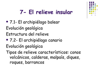 7- El relieve insular
 7.1- El archipiélago balear
Evolución geológica
Estructura del relieve
 7.2- El archipiélago canario
Evolución geológica
Tipos de relieve característicos: conos
volcánicos, calderas, malpaís, diques,
roques, barrancos
 