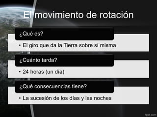 El movimiento de rotación
¿Qué es?

• El giro que da la Tierra sobre sí misma

¿Cuánto tarda?

• 24 horas (un día)

¿Qué consecuencias tiene?

• La sucesión de los días y las noches
 