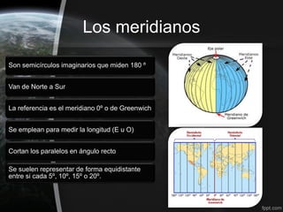 Los meridianos

Son semicírculos imaginarios que miden 180 º


Van de Norte a Sur


La referencia es el meridiano 0º o de Greenwich


Se emplean para medir la longitud (E u O)


Cortan los paralelos en ángulo recto

Se suelen representar de forma equidistante
entre si cada 5º, 10º, 15º o 20º.
 
