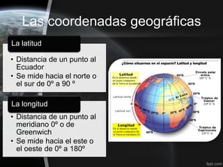 Las coordenadas geográficas
La latitud

• Distancia de un punto al
  Ecuador
• Se mide hacia el norte o
  el sur de 0º a 90 º

La longitud
• Distancia de un punto al
  meridiano 0º o de
  Greenwich
• Se mide hacia el este o
  el oeste de 0º a 180º
 