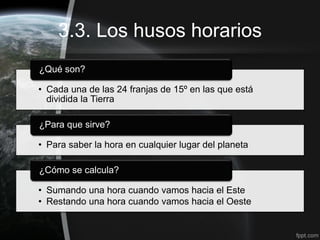 3.3. Los husos horarios
¿Qué son?

• Cada una de las 24 franjas de 15º en las que está
  dividida la Tierra

¿Para que sirve?

• Para saber la hora en cualquier lugar del planeta

¿Cómo se calcula?

• Sumando una hora cuando vamos hacia el Este
• Restando una hora cuando vamos hacia el Oeste
 