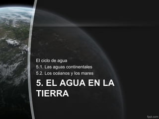El ciclo de agua
5.1. Las aguas continentales
5.2. Los océanos y los mares

5. EL AGUA EN LA
TIERRA
 
