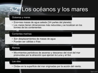 5.2. Los océanos y los mares
Océanos y mares

• Enormes masas de agua salada (3/4 partes del planeta)
• Los mares tienen dimensiones más reducidas y se localizan en los
  bordes de los contenientes

Corrientes marinas

• Son desplazamientos de masas de agua
• Pueden ser cálidas o frías

Mareas

• Movimientos periódicos de ascenso y descenso del nivel del mar
  producidas por la atracción que ejercen la Luna y el Sol.

Las olas

• Ondas en la superficie del mar originadas por la acción del viento.
 