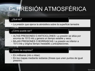 C- PRESIÓN ATMOSFÉRICA
¿Qué es?

• La presión que ejerce la atmósfera sobre la superficie terrestre

¿Cómo puede ser?

• ALTAS PRESIONES O ANTICICLONES: La presión se sitúa por
  encima de 1013 mb y genera un tiempo estable y seco.
• BAJAS PRESIONES O BORRASCAS: La presión es inferior a
  1013 mb y origina tiempo inestable y precipitaciones.

¿Cómo se expresa?

• En milibares (mb o mbar)
• En los mapas mediante isobaras (líneas que unen puntos de igual
  presión).
 