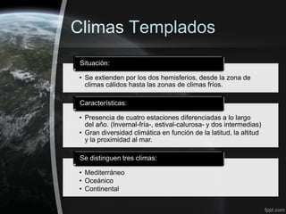 Climas Templados
 Situación:

• Se extienden por los dos hemisferios, desde la zona de
  climas cálidos hasta las zonas de climas fríos.

 Características:

• Presencia de cuatro estaciones diferenciadas a lo largo
  del año. (Invernal-fría-, estival-calurosa- y dos intermedias)
• Gran diversidad climática en función de la latitud, la altitud
  y la proximidad al mar.

 Se distinguen tres climas:

• Mediterráneo
• Oceánico
• Continental
 
