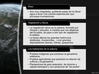 Ríos:

• Son muy irregulares, pudiendo pasar de no llevar
  agua a tener una crecida espectacular que
  provoque inundaciones.

Vegetación y fauna

• La vegetación típica es la sabana, formada por
  hierbas y arbustos. A medida que nos alejamos
  del Ecuador, da paso a otro tipo de vegetación:
  la estepa.
• La fauna alterna los grandes herbívoros
  (elefantes, rinocerontes…) con grandes
  depredadores (leones, hienas, guepardos.

Los habitantes de la sabana

• Pueblos indígenas que practican la ganadería
  extensiva.
• Pueblos agricultores que practican la rotación de
  cultivos y la ganadería.
• Plantaciones de gran extensión, de dominio y
  capital extranjero y con productos de “de postre”
 