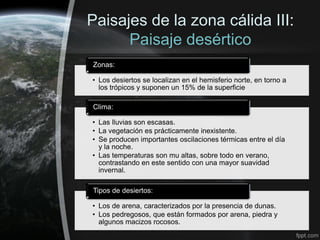 Paisajes de la zona cálida III:
      Paisaje desértico
Zonas:

• Los desiertos se localizan en el hemisferio norte, en torno a
  los trópicos y suponen un 15% de la superficie

Clima:

• Las lluvias son escasas.
• La vegetación es prácticamente inexistente.
• Se producen importantes oscilaciones térmicas entre el día
  y la noche.
• Las temperaturas son mu altas, sobre todo en verano,
  contrastando en este sentido con una mayor suavidad
  invernal.

Tipos de desiertos:

• Los de arena, caracterizados por la presencia de dunas.
• Los pedregosos, que están formados por arena, piedra y
  algunos macizos rocosos.
 