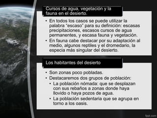 Cursos de agua, vegetación y la
fauna en el desierto.
• En todos los casos se puede utilizar la
  palabra “escaso” para su definición: escasas
  precipitaciones, escasos cursos de agua
  permanentes, y escasa fauna y vegetación.
• En fauna cabe destacar por su adaptación al
  medio, algunos reptiles y el dromedario, la
  especia más singular del desierto.

Los habitantes del desierto

• Son zonas poco pobladas.
• Destacaremos dos grupos de población:
  • La población nómada: que se desplazan
    con sus rebaños a zonas donde haya
    llovido o haya pozos de agua.
  • La población sedentaria que se agrupa en
    torno a los oasis.
 