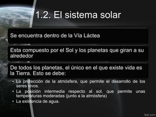 1.2. El sistema solar

Se encuentra dentro de la Vía Láctea

Esta compuesto por el Sol y los planetas que giran a su
alrededor

De todos los planetas, el único en el que existe vida es
la Tierra. Esto se debe:
• La protección de la atmósfera, que permite el desarrollo de los
  seres vivos.
• La posición intermedia respecto al sol, que permite unas
  temperaturas moderadas (junto a la atmósfera)
• La existencia de agua.
 