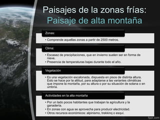 Paisajes de la zonas frías:
 Paisaje de alta montaña
Zonas:

• Comprende aquellas zonas a partir de 2500 metros.

Clima:

• Escasez de precipitaciones, que en invierno suelen ser en forma de
  nieve.
• Presencia de temperaturas bajas durante todo el año.

Vegetación

• Es una vegetación escalonada, dispuesta en pisos de distinta altura.
  Esto se hace por la altitud, para adaptarse a las variantes climáticas
  que impone la montaña, por su altura o por su situación de solana o en
  umbría.

Actividades en la alta montaña

• Por un lado pocos habitantes que trabajan la agricultura y la
  ganadería.
• En zonas con agua se aprovecha para producir electricidad.
• Otros recursos económicos: alpinismo, trekkinq o esquí.
 