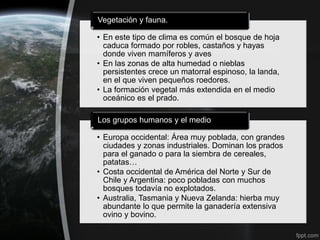 Vegetación y fauna.

• En este tipo de clima es común el bosque de hoja
  caduca formado por robles, castaños y hayas
  donde viven mamíferos y aves
• En las zonas de alta humedad o nieblas
  persistentes crece un matorral espinoso, la landa,
  en el que viven pequeños roedores.
• La formación vegetal más extendida en el medio
  oceánico es el prado.

Los grupos humanos y el medio

• Europa occidental: Área muy poblada, con grandes
  ciudades y zonas industriales. Dominan los prados
  para el ganado o para la siembra de cereales,
  patatas…
• Costa occidental de América del Norte y Sur de
  Chile y Argentina: poco pobladas con muchos
  bosques todavía no explotados.
• Australia, Tasmania y Nueva Zelanda: hierba muy
  abundante lo que permite la ganadería extensiva
  ovino y bovino.
 
