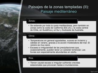 Paisajes de la zonas templadas (II):
       Paisaje mediterráneo

Zonas:

• Se extiende por toda la costa mediterránea, pero también en
  zonas como la costa de California (EE.UU.), la costa central
  de Chile, en Sudáfrica y al Sur y Sudoeste de Australia.

Clima:

• Temperaturas en general agradables, suaves en invierno y
  cálidas en verano, gracias a la acción moderadora del mar. El
  verano es muy seco.
• Escasez e irregularidad de las precipitaciones que,
  ocasionalmente, pueden tener un carácter torrencial. Las
  lluvias son especialmente abundantes en otoño.

Ríos

• Tienen caudal escaso e irregular sufriendo crecidas
  estacionales que provocan riadas e inundaciones.
 
