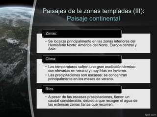 Paisajes de la zonas templadas (III):
        Paisaje continental

 Zonas:

 • Se localiza principalmente en las zonas interiores del
   Hemisferio Norte: América del Norte, Europa central y
   Asia.

 Clima:

 • Las temperaturas sufren una gran oscilación térmica:
   son elevadas en verano y muy frías en invierno.
 • Las precipitaciones son escasas: se concentran
   principalmente en los meses de verano.

 Ríos

 • A pesar de las escasas precipitaciones, tienen un
   caudal considerable, debido a que recogen el agua de
   las extensas zonas llanas que recorren.
 