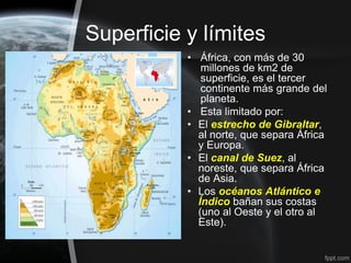 Superficie y límites
           • África, con más de 30
              millones de km2 de
              superficie, es el tercer
              continente más grande del
              planeta.
           • Esta limitado por:
           • El estrecho de Gibraltar,
             al norte, que separa África
             y Europa.
           • El canal de Suez, al
             noreste, que separa África
             de Asia.
           • Los océanos Atlántico e
             Índico bañan sus costas
             (uno al Oeste y el otro al
             Este).
 