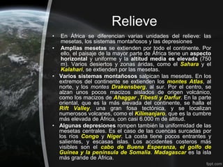 Relieve
•  En África se diferencian varias unidades del relieve: las
   mesetas, los sistemas montañosos y las depresiones
• Amplias mesetas se extienden por todo el continente. Por
   ello, el paisaje de la mayor parte de África tiene un aspecto
   horizontal y uniforme y la altitud media es elevada (750
   m). Varios desiertos y zonas áridas, como el Sahara y el
   Kalahari, se extienden por las mesetas.
• Varios sistemas montañosos salpican las mesetas. En los
  extremos del continente se extienden los montes Atlas, al
  norte, y los montes Drakensberg, al sur. Por el centro, se
  alzan unos pocos macizos aislados de origen volcánico,
  como los macizos de Ahaggar ,Tibesti y Darfur. En la parte
  oriental, que es la más elevada del continente, se halla el
  Rift Valley, una gran fosa tectónica, y se localizan
  numerosos volcanes, como el Kilimanjaro, que es la cumbre
  más elevada de África, con casi 6.000 m de altitud.
• Algunas depresiones rompen también la uniformidad de las
  mesetas centrales. Es el caso de las cuencas surcadas por
  los ríos Congo y Níger. La costa tiene pocos entrantes y
  salientes, y escasas islas. Los accidentes costeros más
  visibles son el cabo de Buena Esperanza, el golfo de
  Guinea y la península de Somalia. Madagascar es la isla
  más grande de África.
 