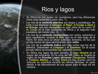 Rios y lagos
•    En África los ríos suelen ser caudalosos, pero hay diferencias
     entre unas vertientes y otras (doc. 1).
•   Los ríos de la vertiente atlántica son largos y caudalosos. De
    norte a sur destacan el Senegal, el Níger, el Congo o Zaire y
    el Orange, que son navegables en gran parte de su curso. El
    río Congo es el más caudaloso de África y el segundo más
    caudaloso del mundo (doc. 3).
•   Los ríos de la vertiente mediterránea son cortos, estrechos y
    poco caudalosos, excepto el Nilo, que es el más largo de la
    Tierra. En esta zona se sitúan extensos desiertos, en los que
    no hay cursos de agua permanentes, sino uadis.
•   Los ríos de la vertiente índica son más cortos que los de la
    atlántica. Sobresalen el Limpopo y el Zambeze. En el curso
    de este último se encuentran las cataratas Victoria.
•    En África hay lagos de gran tamaño. El lago Victoria es el
     mayor del continente. En la zona del Rift Valley se localiza la
     región de los Grandes Lagos africanos (Tanganica, Rodolfo
     o Turkana, Malawi...). El lago Chad era muy grande, pero ha
     reducido su superficie durante las últimas décadas, en parte
     debido a las desviaciones de sus aguas para el riego de los
     campos.
 