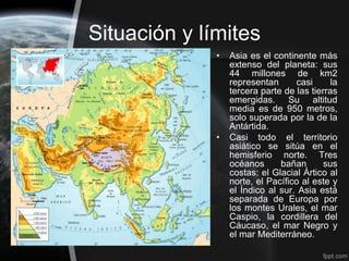 Situación y límites
              •   Asia es el continente más
                  extenso del planeta: sus
                  44 millones de km2
                  representan      casi      la
                  tercera parte de las tierras
                  emergidas. Su altitud
                  media es de 950 metros,
                  solo superada por la de la
                  Antártida.
              •   Casi todo el territorio
                  asiático se sitúa en el
                  hemisferio norte. Tres
                  océanos      bañan      sus
                  costas: el Glacial Ártico al
                  norte, el Pacífico al este y
                  el Índico al sur. Asia está
                  separada de Europa por
                  los montes Urales, el mar
                  Caspio, la cordillera del
                  Cáucaso, el mar Negro y
                  el mar Mediterráneo.
 