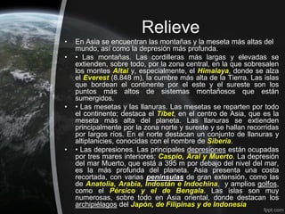 Relieve
•   En Asia se encuentran las montañas y la meseta más altas del
    mundo, así como la depresión más profunda.
•   • Las montañas. Las cordilleras más largas y elevadas se
    extienden, sobre todo, por la zona central, en la que sobresalen
    los montes Altai y, especialmente, el Himalaya, donde se alza
    el Everest (8.848 m), la cumbre más alta de la Tierra. Las islas
    que bordean el continente por el este y el sureste son los
    puntos más altos de sistemas montañosos que están
    sumergidos.
•   • Las mesetas y las llanuras. Las mesetas se reparten por todo
    el continente; destaca el Tíbet, en el centro de Asia, que es la
    meseta más alta del planeta. Las llanuras se extienden
    principalmente por la zona norte y sureste y se hallan recorridas
    por largos ríos. En el norte destacan un conjunto de llanuras y
    altiplanicies, conocidas con el nombre de Siberia.
•   • Las depresiones. Las principales depresiones están ocupadas
    por tres mares interiores: Caspio, Aral y Muerto. La depresión
    del mar Muerto, que está a 395 m por debajo del nivel del mar,
    es la más profunda del planeta. Asia presenta una costa
    recortada, con varias penínsulas de gran extensión, como las
    de Anatolia, Arabia, Indostán e Indochina, y amplios golfos,
    como el Pérsico y el de Bengala. Las islas son muy
    numerosas, sobre todo en Asia oriental, donde destacan los
    archipiélagos del Japón, de Filipinas y de Indonesia
 