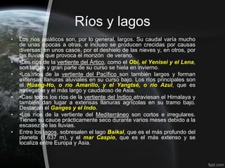 Ríos y lagos
•   Los ríos asiáticos son, por lo general, largos. Su caudal varía mucho
    de unas épocas a otras, e incluso se producen crecidas por causas
    diversas: en unos casos, por el deshielo de las nieves y, en otros, por
    las lluvias que provoca el monzón de verano.
•   •Los ríos de la vertiente del Ártico, como el Obi, el Yenisei y el Lena,
    son largos y gran parte de su curso se hiela en invierno.
•   •Los ríos de la vertiente del Pacífico son también largos y forman
    extensas llanuras aluviales en su curso bajo. Los ríos principales son
    el Huang-Ho, o río Amarillo, y el Yangtsé, o río Azul, que es
    navegable y el más largo y caudaloso de Asia.
•   •Casi todos los ríos de la vertiente del Índico atraviesan el Himalaya y
    también dan lugar a extensas llanuras agrícolas en su tramo bajo.
    Destacan el Ganges y el Indo.
•   •Los ríos de la vertiente del Mediterráneo son cortos e irregulares.
    Tienen su cauce prácticamente seco durante varios meses debido a la
    escasez de las lluvias.
•   Entre los lagos, sobresalen el lago Baikal, que es el más profundo del
    planeta (1.637 m), y el mar Caspio, que es el más extenso y se
    localiza entre Europa y Asia.
 