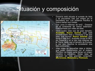 Situación y composición
             •   Oceanía está situada al sureste de Asia
                 y se encuentra casi por entero en el
                 hemisferio sur. Los océanos Pacífico e
                 Índico bañan sus costas.
             •   Con unos 9 millones de km2 , Oceanía
                 es el continente de menor extensión.
                 Está formado por miles de islas:
             •   •Solo cuatro islas son de gran tamaño:
                 Australia, Nueva Guinea (que está
                 dividida entre Asia y Oceanía) y las dos
                 islas que forman Nueva Zelanda (Isla
                 Norte e Isla Sur). Australia ocupa el 86%
                 de Oceanía y es la isla más extensa de
                 la Tierra: tiene casi el tamaño de Europa,
                 y, por eso, muchos la consideran una
                 isla-continente.
             •   •Hay miles de pequeñas islas e islotes,
                 que están diseminados por el océano
                 Pacífico. La mayor parte tienen un origen
                 coralino y volcánico. Estas islas se
                 agrupan en tres grandes conjuntos:
                 Micronesia, Melanesia y Polinesia.
 