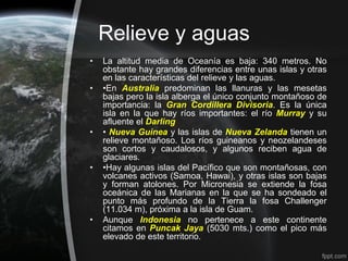 Relieve y aguas
•   La altitud media de Oceanía es baja: 340 metros. No
    obstante hay grandes diferencias entre unas islas y otras
    en las características del relieve y las aguas.
•   •En Australia predominan las llanuras y las mesetas
    bajas pero la isla alberga el único conjunto montañoso de
    importancia: la Gran Cordillera Divisoria. Es la única
    isla en la que hay ríos importantes: el río Murray y su
    afluente el Darling
•   • Nueva Guinea y las islas de Nueva Zelanda tienen un
    relieve montañoso. Los ríos guineanos y neozelandeses
    son cortos y caudalosos, y algunos reciben agua de
    glaciares.
•   •Hay algunas islas del Pacífico que son montañosas, con
    volcanes activos (Samoa, Hawai), y otras islas son bajas
    y forman atolones. Por Micronesia se extiende la fosa
    oceánica de las Marianas en la que se ha sondeado el
    punto más profundo de la Tierra la fosa Challenger
    (11.034 m), próxima a la isla de Guam.
•   Aunque Indonesia no pertenece a este continente
    citamos en Puncak Jaya (5030 mts.) como el pico más
    elevado de este territorio.
 