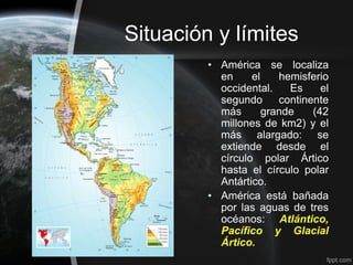 Situación y límites
         • América se localiza
           en     el    hemisferio
           occidental.    Es     el
           segundo      continente
           más       grande    (42
           millones de km2) y el
           más alargado: se
           extiende desde el
           círculo polar Ártico
           hasta el círculo polar
           Antártico.
         • América está bañada
           por las aguas de tres
           océanos: Atlántico,
           Pacífico y Glacial
           Ártico.
 
