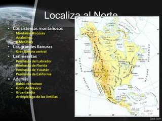 Localiza al Norte
• Los sistemas montañosos
 – Montañas Rocosas
 – Apalaches.
 – ∆ McKinley
• Las grandes llanuras
 – Gran llanura central
• Las mesetas
 –   Península del Labrador
 –   Península de Florida
 –   Península de Yucatán
 –   Península de California
• Además
 –   Bahía de Hudson
 –   Golfo de México
 –   Groenlandia
 –   Archipiélago de las Antillas
 