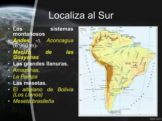 Localiza al Sur
• Los            sistemas
  montañosos
• Andes -∆ Aconcagua
  (6.960 m)-
• Macizo       de      las
  Guayanas
• Las grandes llanuras.
• Amazonas.
• La Pampa
• Las mesetas.
• El altiplano de Bolivia
  (Los Llanos)
• Meseta brasileña
 