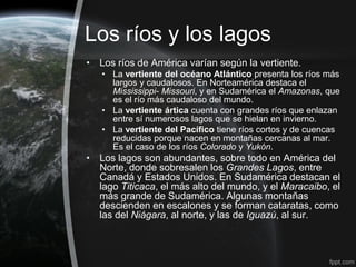 Los ríos y los lagos
• Los ríos de América varían según la vertiente.
   • La vertiente del océano Atlántico presenta los ríos más
     largos y caudalosos. En Norteamérica destaca el
     Mississippi- Missouri, y en Sudamérica el Amazonas, que
     es el río más caudaloso del mundo.
   • La vertiente ártica cuenta con grandes ríos que enlazan
     entre sí numerosos lagos que se hielan en invierno.
   • La vertiente del Pacífico tiene ríos cortos y de cuencas
     reducidas porque nacen en montañas cercanas al mar.
     Es el caso de los ríos Colorado y Yukón.
• Los lagos son abundantes, sobre todo en América del
  Norte, donde sobresalen los Grandes Lagos, entre
  Canadá y Estados Unidos. En Sudamérica destacan el
  lago Titicaca, el más alto del mundo, y el Maracaibo, el
  más grande de Sudamérica. Algunas montañas
  descienden en escalones y se forman cataratas, como
  las del Niágara, al norte, y las de Iguazú, al sur.
 