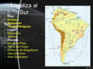 Localiza al
         Sur
•   Rios
•   Orinoco
•   Amazonas
•   Paraná-Paraguay
•   Lagos.
•   Maracaibo
•   Titicaca
•   Además
•   Rio de la Plata
•   Tierra del Fuego
•   Estrecho de Magallanes
•   Islas Malvinas
•   Islas Galápagos
 