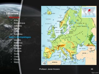 Situamos.
•   Península
     •   Kola
     •   Escandinava
     •   Jutlandia
     •   Ibérica
     •   Itálica
     •   Balcánica
•   Islas y Archipiélagos
     •   Islandia
     •   Británicas
     •   Baleares
     •   Córcega
     •   Cerdeña
     •   Sicilia
     •   Creta
     •   Chipre
     •   Malta


                            Profesor: Javier Anzano   96
 