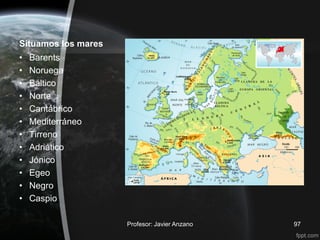 Situamos los mares
•   Barents
•   Noruega
•   Báltico
•   Norte
•   Cantábrico
•   Mediterráneo
•   Tirreno
•   Adriático
•   Jónico
•   Egeo
•   Negro
•   Caspio

                     Profesor: Javier Anzano   97
 