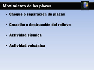 Movimiento de las placas 
• Choque o separación de placas 
• Creación o destrucción del relieve 
• Actividad sísmica 
• Actividad volcánica 
 