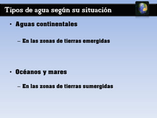 Tipos de agua según su situación 
• Aguas continentales 
– En las zonas de tierras emergidas 
• Océanos y mares 
– En las zonas de tierras sumergidas 
 