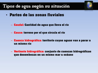 Tipos de agua según su situación 
• Partes de las zonas fluviales 
– Caudal: Cantidad de agua que lleva el río 
– Cauce: terreno por el que circula el río 
– Cuenca hidrográfica: territorio cuyas aguas van a parar a 
un mismo río 
– Vertiente hidrográfica: conjunto de cuencas hidrográficas 
que desembocan en un mismo mar u océano 
 