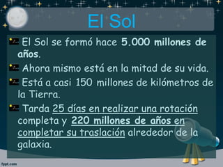 El Sol
El Sol se formó hace 5.000 millones de
años.
Ahora mismo está en la mitad de su vida.
Está a casi 150 millones de kilómetros de
la Tierra.
Tarda 25 días en realizar una rotación
completa y 220 millones de años en
completar su traslación alrededor de la
galaxia.
 
