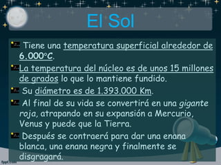 El Sol
Tiene una temperatura superficial alrededor de
6.000C.
La temperatura del núcleo es de unos 15 millones
de grados lo que lo mantiene fundido.
Su diámetro es de 1.393.000 Km.
Al final de su vida se convertirá en una gigante
roja, atrapando en su expansión a Mercurio,
Venus y puede que la Tierra.
Después se contraerá para dar una enana
blanca, una enana negra y finalmente se
disgragará.
 