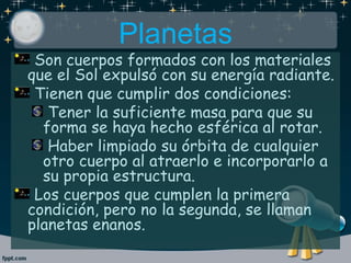 Planetas
Son cuerpos formados con los materiales
que el Sol expulsó con su energía radiante.
Tienen que cumplir dos condiciones:
Tener la suficiente masa para que su
forma se haya hecho esférica al rotar.
Haber limpiado su órbita de cualquier
otro cuerpo al atraerlo e incorporarlo a
su propia estructura.
Los cuerpos que cumplen la primera
condición, pero no la segunda, se llaman
planetas enanos.
 