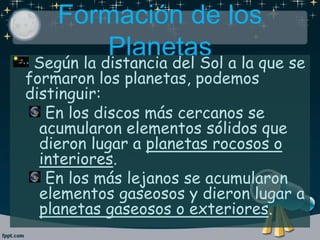 Formación de los
PlanetasSegún la distancia del Sol a la que se
formaron los planetas, podemos
distinguir:
En los discos más cercanos se
acumularon elementos sólidos que
dieron lugar a planetas rocosos o
interiores.
En los más lejanos se acumularon
elementos gaseosos y dieron lugar a
planetas gaseosos o exteriores.
 