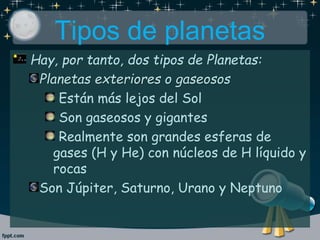 Tipos de planetas
Hay, por tanto, dos tipos de Planetas:
Planetas exteriores o gaseosos
Están más lejos del Sol
Son gaseosos y gigantes
Realmente son grandes esferas de
gases (H y He) con núcleos de H líquido y
rocas
Son Júpiter, Saturno, Urano y Neptuno
 