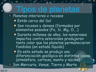 Tipos de planetas
Planetas interiores o rocosos
Están cerca del Sol
Son rocosos y densos (formados por
elementos pesados (Fe, Si, Mg, O,…)
Durante millones de años, los numerosos
impactos contra asteroides produjeron
tanto calor que los planetas permanecieron
fundidos (en estado líquido)
En este estado se produjo una
diferenciación geológica en distintas capas
(atmósfera, corteza, manto y núcleo)
Son Mercurio, Venus, Tierra y Marte
 