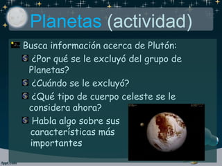 Planetas (actividad)
Busca información acerca de Plutón:
¿Por qué se le excluyó del grupo de
Planetas?
¿Cuándo se le excluyó?
¿Qué tipo de cuerpo celeste se le
considera ahora?
Habla algo sobre sus
características más
importantes
 