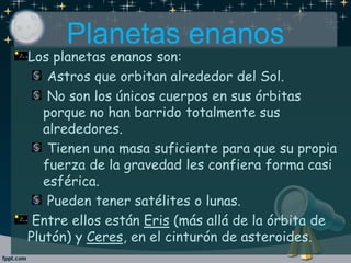 Planetas enanos
Los planetas enanos son:
Astros que orbitan alrededor del Sol.
No son los únicos cuerpos en sus órbitas
porque no han barrido totalmente sus
alrededores.
Tienen una masa suficiente para que su propia
fuerza de la gravedad les confiera forma casi
esférica.
Pueden tener satélites o lunas.
Entre ellos están Eris (más allá de la órbita de
Plutón) y Ceres, en el cinturón de asteroides.
 