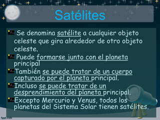 Satélites
Se denomina satélite a cualquier objeto
celeste que gira alrededor de otro objeto
celeste.
Puede formarse junto con el planeta
principal
También se puede tratar de un cuerpo
capturado por el planeta principal.
Incluso se puede tratar de un
desprendimiento del planeta principal.
Excepto Mercurio y Venus, todos los
planetas del Sistema Solar tienen satélites.
 