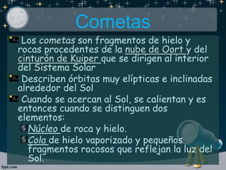 Cometas
Los cometas son fragmentos de hielo y
rocas procedentes de la nube de Oort y del
cinturón de Kuiper que se dirigen al interior
del Sistema Solar
Describen órbitas muy elípticas e inclinadas
alrededor del Sol
Cuando se acercan al Sol, se calientan y es
entonces cuando se distinguen dos
elementos:
Núcleo de roca y hielo.
Cola de hielo vaporizado y pequeños
fragmentos rocosos que reflejan la luz del
Sol.
 