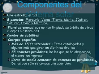 Componentes del
sistema solarUna estrella: el Sol
8 planetas: Mercurio, Venus, Tierra, Marte, Júpiter,
Saturno, Urano y Neptuno.
Planetas enanos: que no han limpiado su órbita de otros
cuerpos o asteroides.
Cientos de satélites:
Cuerpos pequeños
Más de 1500 asteroides.: Estos catalogados y
algunos más que giran en distintas órbitas
55 cometas periódicos: De los que se ha observado,
al menos, un regreso.
Cerca de medio centenar de cometas no periódicos:
De los que sólo se conoce una aparición.
 
