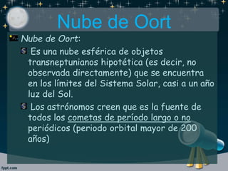 Nube de Oort:
Es una nube esférica de objetos
transneptunianos hipotética (es decir, no
observada directamente) que se encuentra
en los límites del Sistema Solar, casi a un año
luz del Sol.
Los astrónomos creen que es la fuente de
todos los cometas de período largo o no
periódicos (periodo orbital mayor de 200
años)
Nube de Oort
 